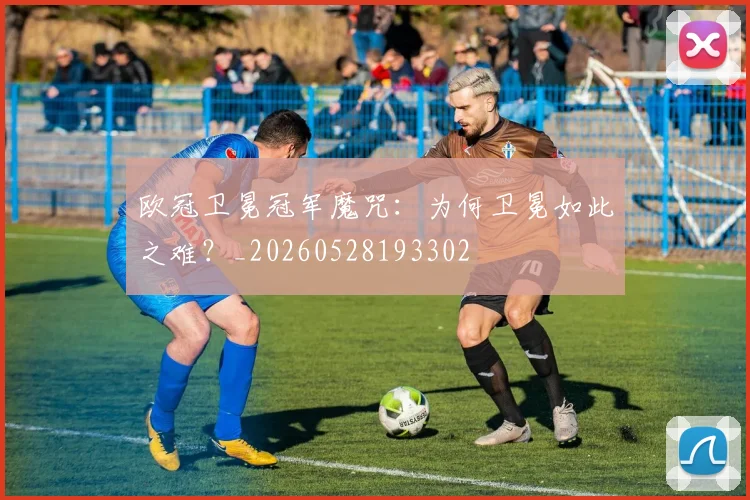 欧冠卫冕冠军魔咒：为何卫冕如此之难？_20260528193302