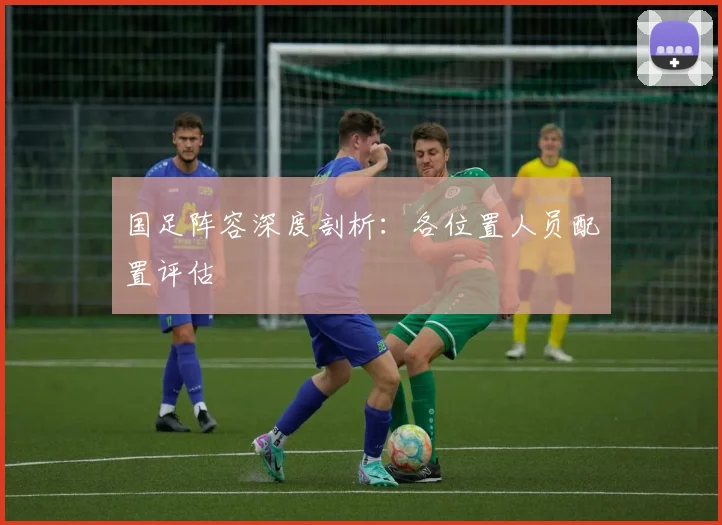 国足阵容深度剖析：各位置人员配置评估